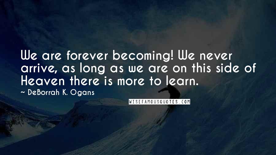 DeBorrah K. Ogans Quotes: We are forever becoming! We never arrive, as long as we are on this side of Heaven there is more to learn.