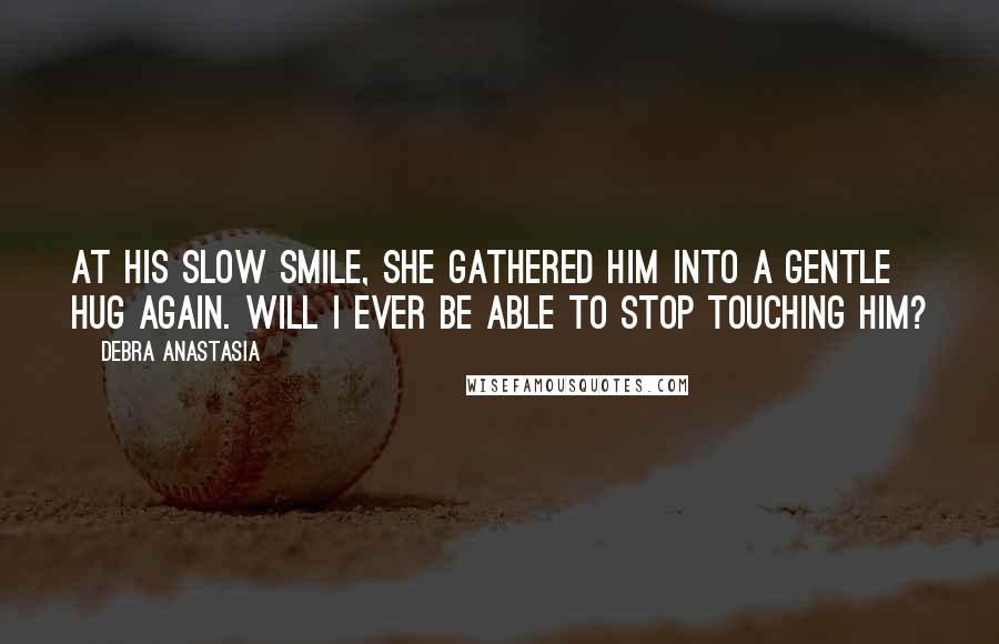 Debra Anastasia Quotes: At his slow smile, she gathered him into a gentle hug again. Will I ever be able to stop touching him?