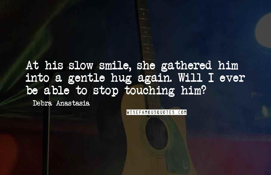 Debra Anastasia Quotes: At his slow smile, she gathered him into a gentle hug again. Will I ever be able to stop touching him?