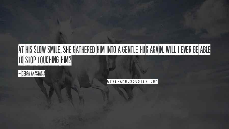 Debra Anastasia Quotes: At his slow smile, she gathered him into a gentle hug again. Will I ever be able to stop touching him?