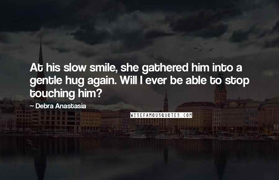 Debra Anastasia Quotes: At his slow smile, she gathered him into a gentle hug again. Will I ever be able to stop touching him?