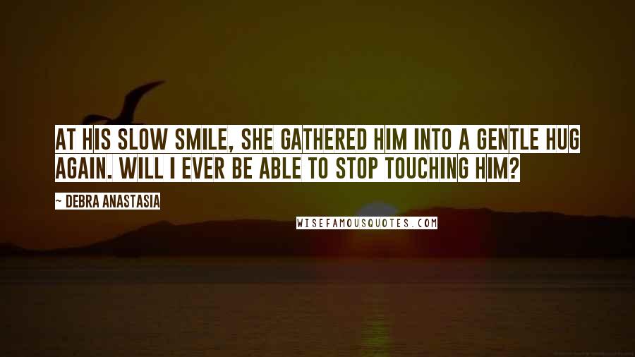 Debra Anastasia Quotes: At his slow smile, she gathered him into a gentle hug again. Will I ever be able to stop touching him?