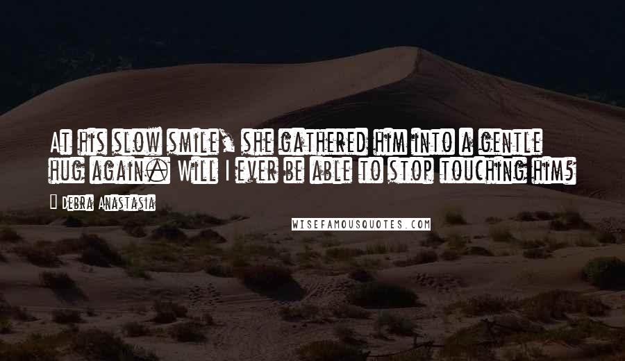 Debra Anastasia Quotes: At his slow smile, she gathered him into a gentle hug again. Will I ever be able to stop touching him?