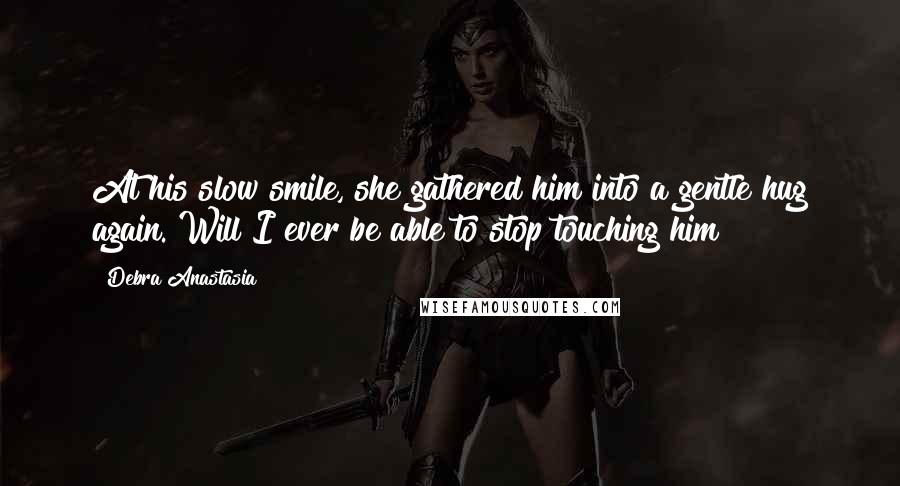 Debra Anastasia Quotes: At his slow smile, she gathered him into a gentle hug again. Will I ever be able to stop touching him?