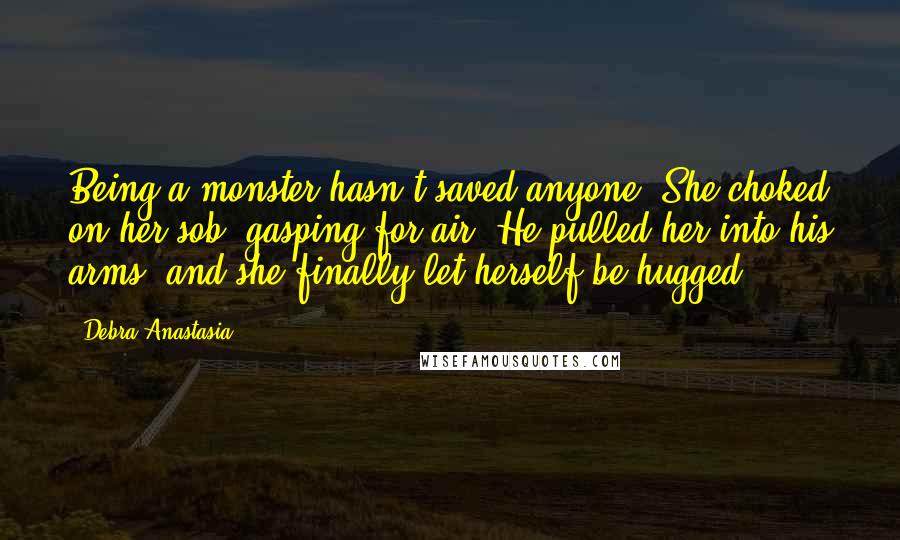 Debra Anastasia Quotes: Being a monster hasn't saved anyone. She choked on her sob, gasping for air. He pulled her into his arms, and she finally let herself be hugged.