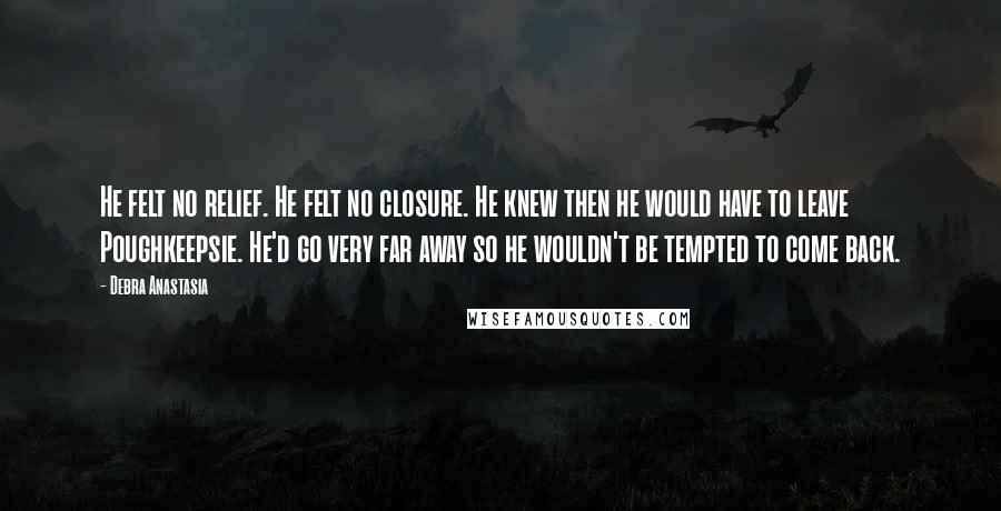 Debra Anastasia Quotes: He felt no relief. He felt no closure. He knew then he would have to leave Poughkeepsie. He'd go very far away so he wouldn't be tempted to come back.