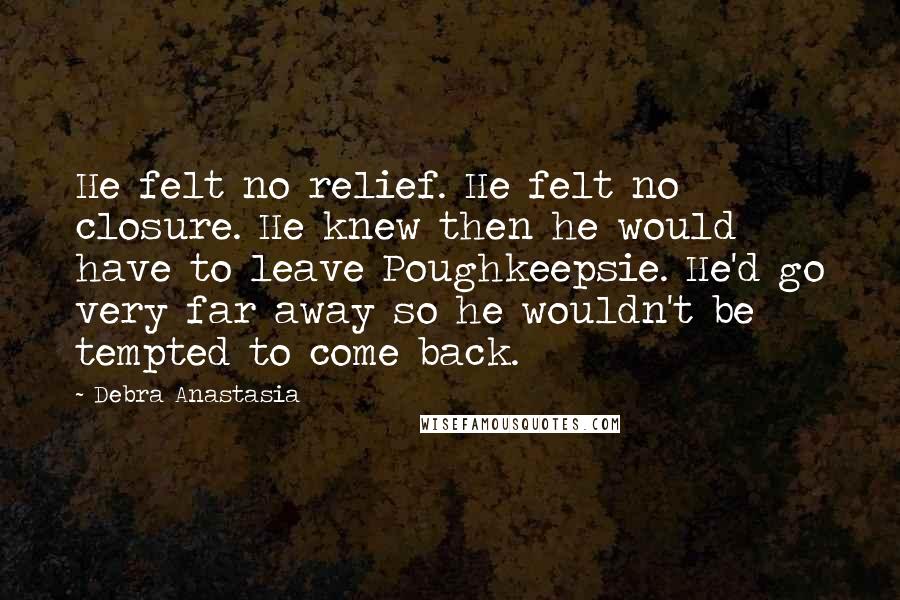 Debra Anastasia Quotes: He felt no relief. He felt no closure. He knew then he would have to leave Poughkeepsie. He'd go very far away so he wouldn't be tempted to come back.