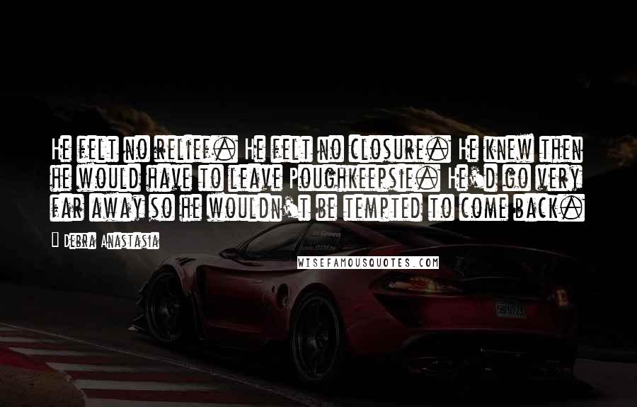 Debra Anastasia Quotes: He felt no relief. He felt no closure. He knew then he would have to leave Poughkeepsie. He'd go very far away so he wouldn't be tempted to come back.