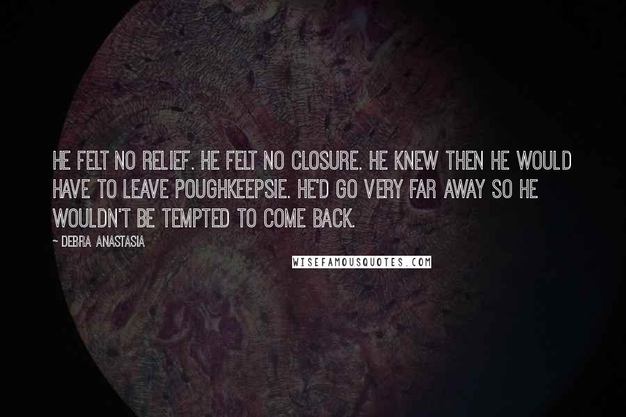 Debra Anastasia Quotes: He felt no relief. He felt no closure. He knew then he would have to leave Poughkeepsie. He'd go very far away so he wouldn't be tempted to come back.