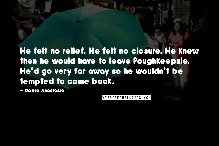 Debra Anastasia Quotes: He felt no relief. He felt no closure. He knew then he would have to leave Poughkeepsie. He'd go very far away so he wouldn't be tempted to come back.