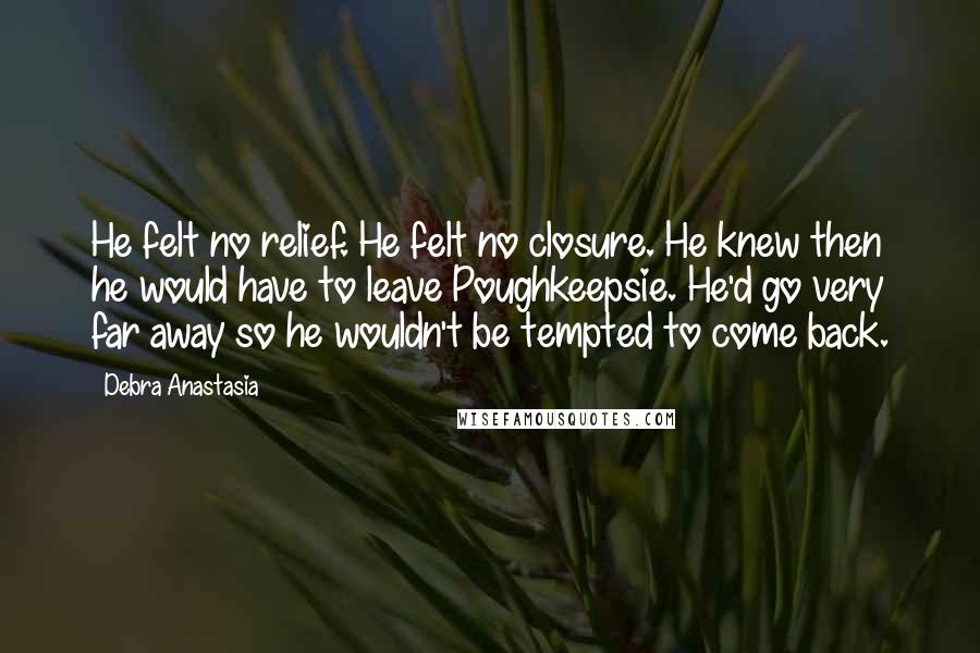 Debra Anastasia Quotes: He felt no relief. He felt no closure. He knew then he would have to leave Poughkeepsie. He'd go very far away so he wouldn't be tempted to come back.