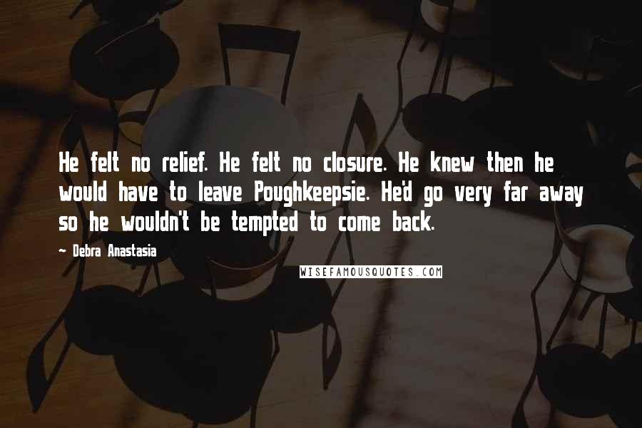 Debra Anastasia Quotes: He felt no relief. He felt no closure. He knew then he would have to leave Poughkeepsie. He'd go very far away so he wouldn't be tempted to come back.