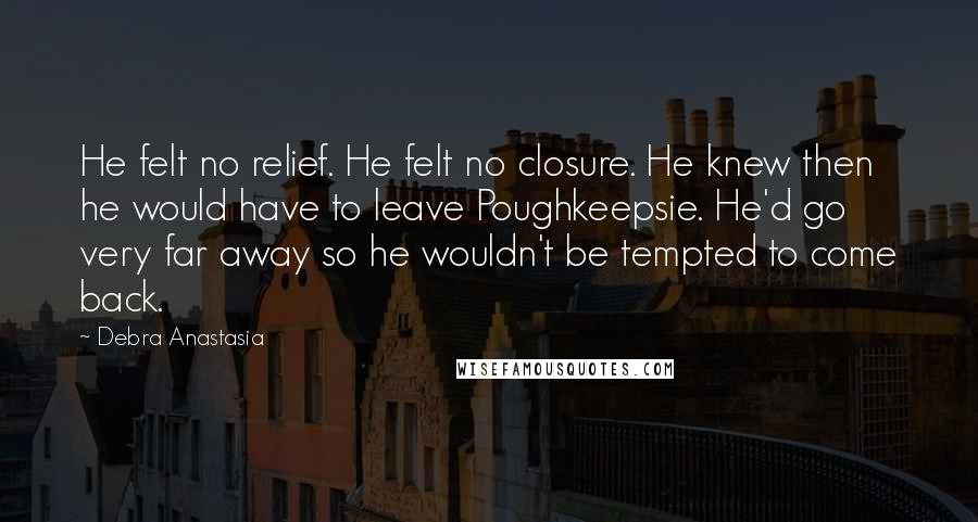 Debra Anastasia Quotes: He felt no relief. He felt no closure. He knew then he would have to leave Poughkeepsie. He'd go very far away so he wouldn't be tempted to come back.