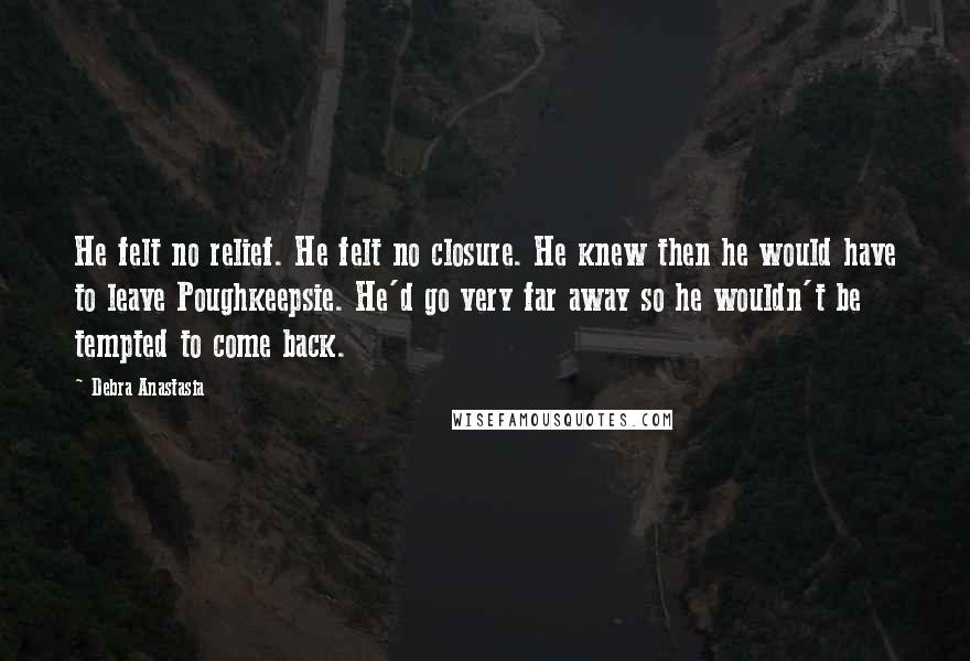 Debra Anastasia Quotes: He felt no relief. He felt no closure. He knew then he would have to leave Poughkeepsie. He'd go very far away so he wouldn't be tempted to come back.