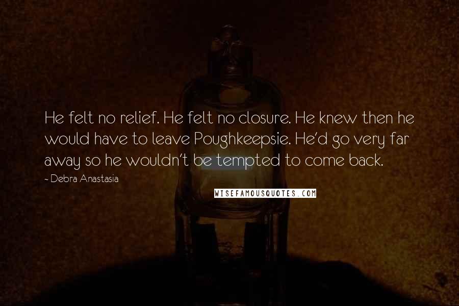 Debra Anastasia Quotes: He felt no relief. He felt no closure. He knew then he would have to leave Poughkeepsie. He'd go very far away so he wouldn't be tempted to come back.