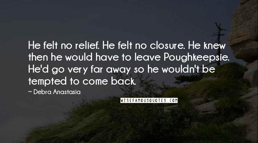 Debra Anastasia Quotes: He felt no relief. He felt no closure. He knew then he would have to leave Poughkeepsie. He'd go very far away so he wouldn't be tempted to come back.