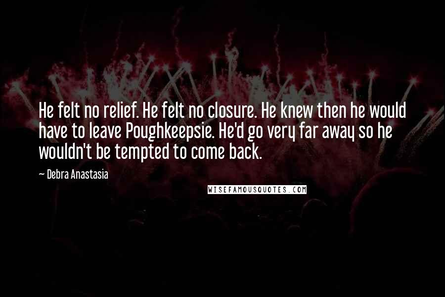 Debra Anastasia Quotes: He felt no relief. He felt no closure. He knew then he would have to leave Poughkeepsie. He'd go very far away so he wouldn't be tempted to come back.