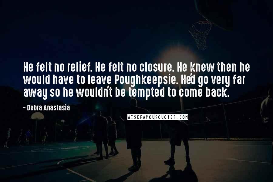 Debra Anastasia Quotes: He felt no relief. He felt no closure. He knew then he would have to leave Poughkeepsie. He'd go very far away so he wouldn't be tempted to come back.