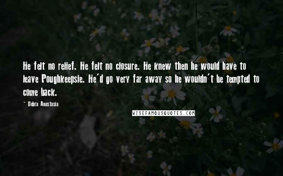 Debra Anastasia Quotes: He felt no relief. He felt no closure. He knew then he would have to leave Poughkeepsie. He'd go very far away so he wouldn't be tempted to come back.