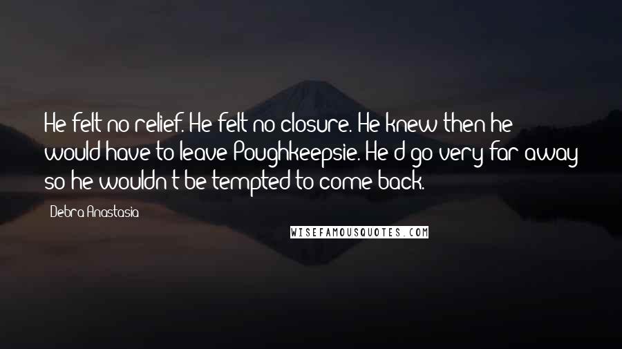 Debra Anastasia Quotes: He felt no relief. He felt no closure. He knew then he would have to leave Poughkeepsie. He'd go very far away so he wouldn't be tempted to come back.