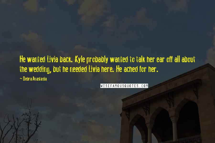 Debra Anastasia Quotes: He wanted Livia back. Kyle probably wanted to talk her ear off all about the wedding, but he needed Livia here. He ached for her.