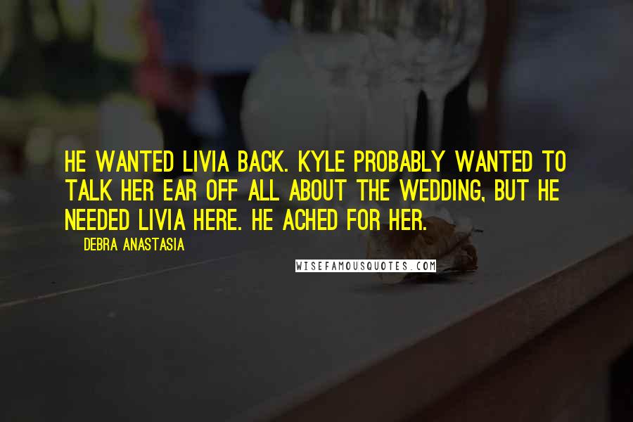 Debra Anastasia Quotes: He wanted Livia back. Kyle probably wanted to talk her ear off all about the wedding, but he needed Livia here. He ached for her.