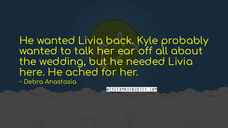 Debra Anastasia Quotes: He wanted Livia back. Kyle probably wanted to talk her ear off all about the wedding, but he needed Livia here. He ached for her.