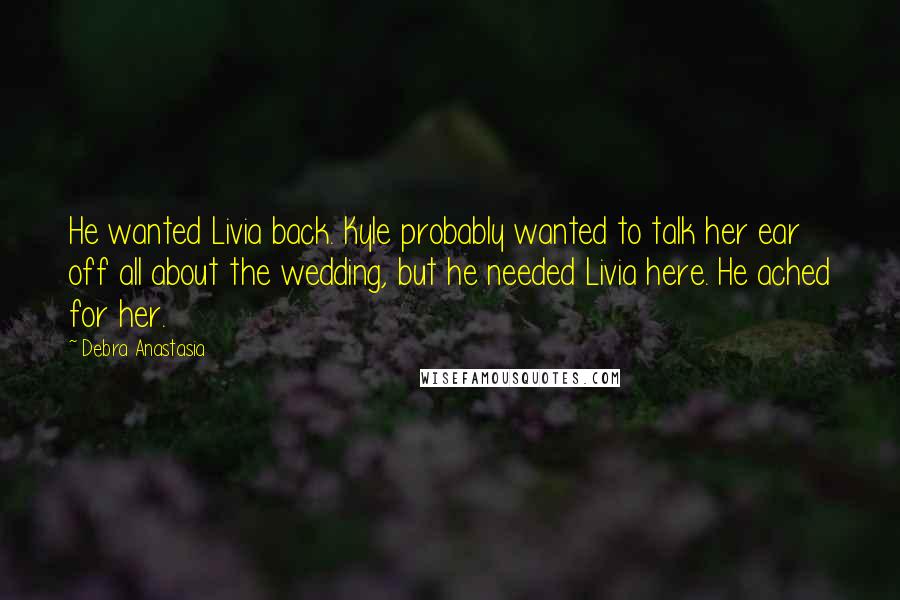 Debra Anastasia Quotes: He wanted Livia back. Kyle probably wanted to talk her ear off all about the wedding, but he needed Livia here. He ached for her.