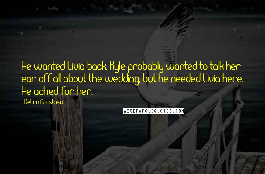 Debra Anastasia Quotes: He wanted Livia back. Kyle probably wanted to talk her ear off all about the wedding, but he needed Livia here. He ached for her.