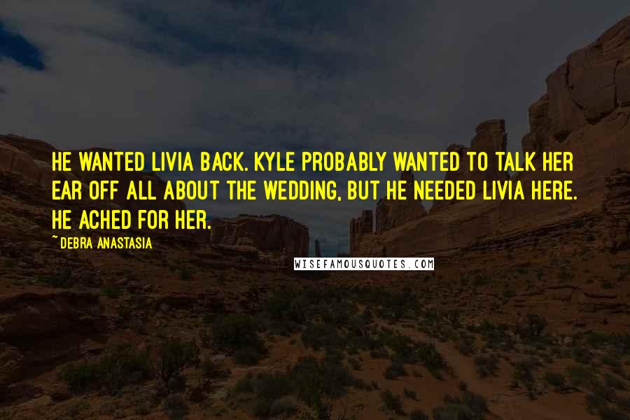 Debra Anastasia Quotes: He wanted Livia back. Kyle probably wanted to talk her ear off all about the wedding, but he needed Livia here. He ached for her.