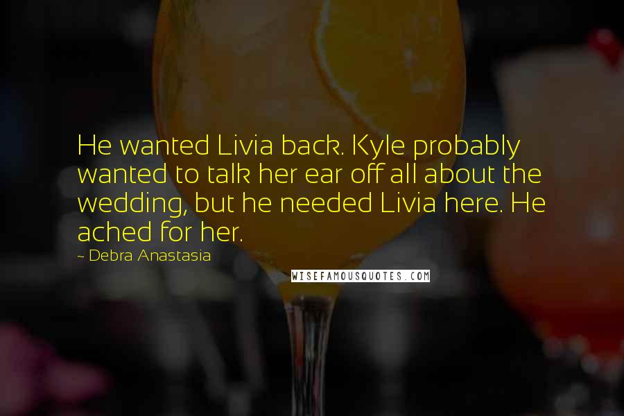 Debra Anastasia Quotes: He wanted Livia back. Kyle probably wanted to talk her ear off all about the wedding, but he needed Livia here. He ached for her.