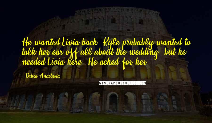 Debra Anastasia Quotes: He wanted Livia back. Kyle probably wanted to talk her ear off all about the wedding, but he needed Livia here. He ached for her.