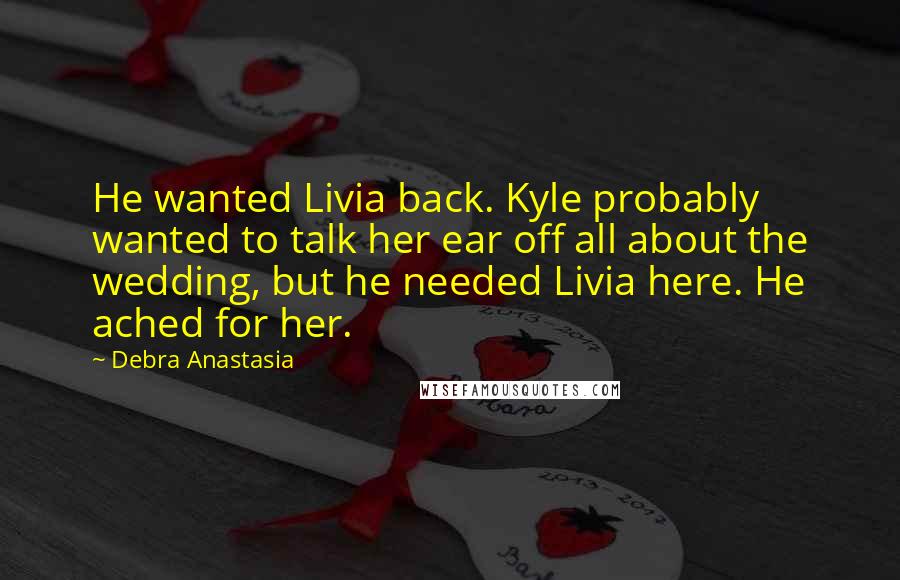 Debra Anastasia Quotes: He wanted Livia back. Kyle probably wanted to talk her ear off all about the wedding, but he needed Livia here. He ached for her.
