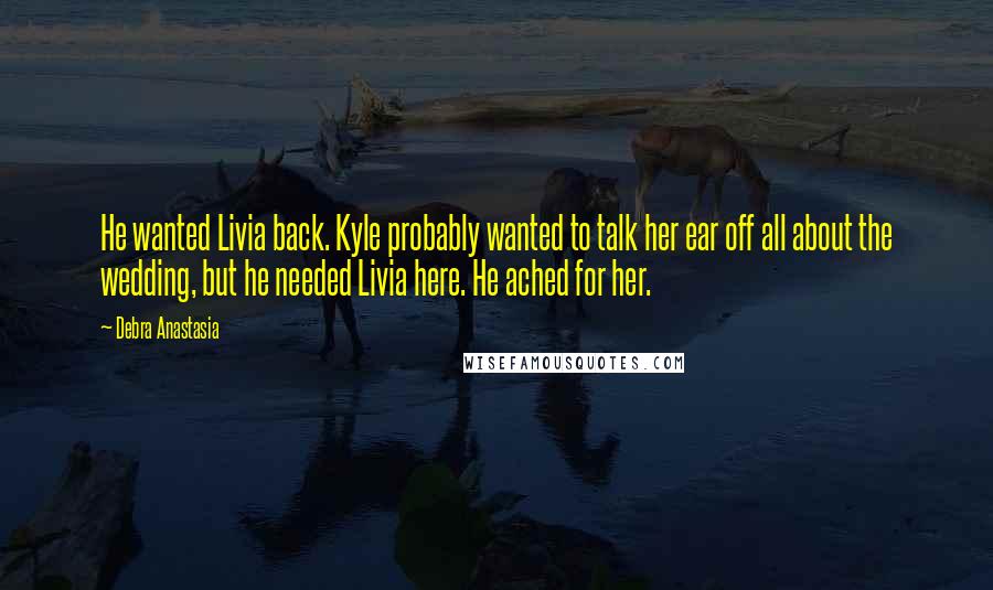 Debra Anastasia Quotes: He wanted Livia back. Kyle probably wanted to talk her ear off all about the wedding, but he needed Livia here. He ached for her.