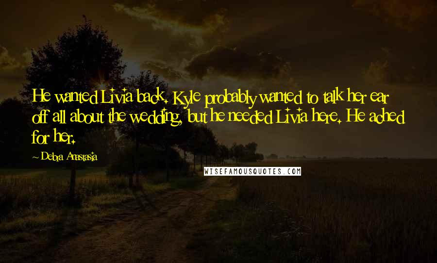 Debra Anastasia Quotes: He wanted Livia back. Kyle probably wanted to talk her ear off all about the wedding, but he needed Livia here. He ached for her.