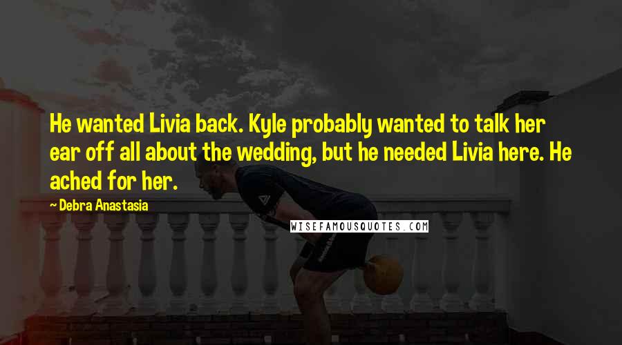 Debra Anastasia Quotes: He wanted Livia back. Kyle probably wanted to talk her ear off all about the wedding, but he needed Livia here. He ached for her.