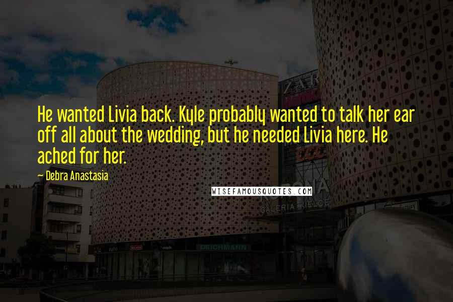 Debra Anastasia Quotes: He wanted Livia back. Kyle probably wanted to talk her ear off all about the wedding, but he needed Livia here. He ached for her.