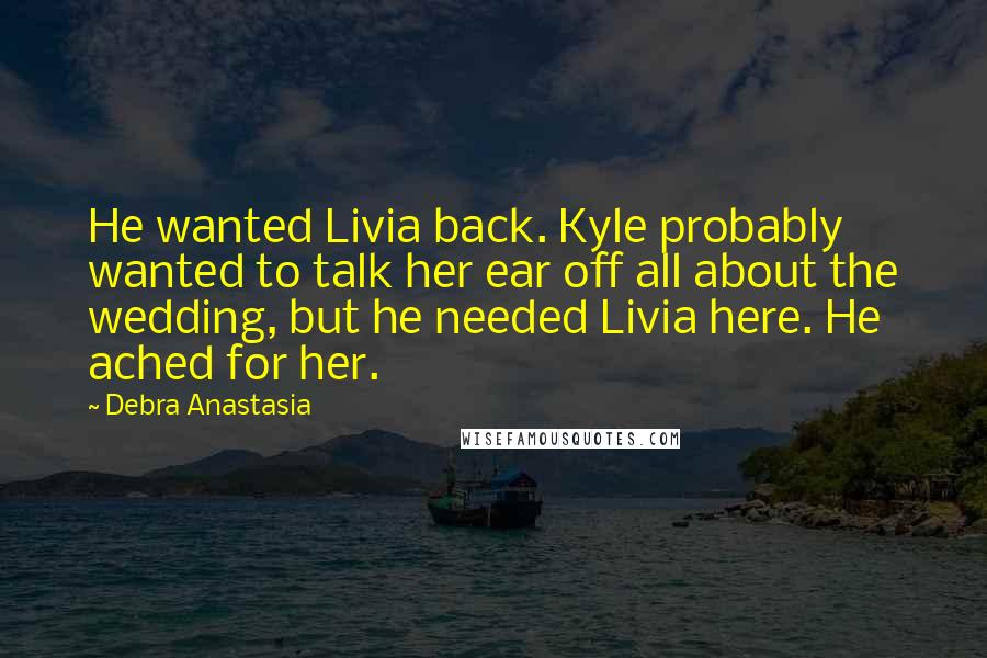 Debra Anastasia Quotes: He wanted Livia back. Kyle probably wanted to talk her ear off all about the wedding, but he needed Livia here. He ached for her.