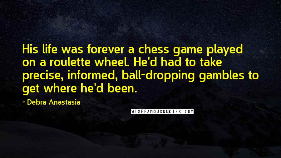 Debra Anastasia Quotes: His life was forever a chess game played on a roulette wheel. He'd had to take precise, informed, ball-dropping gambles to get where he'd been.