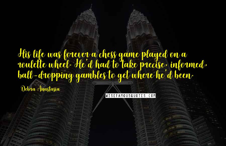 Debra Anastasia Quotes: His life was forever a chess game played on a roulette wheel. He'd had to take precise, informed, ball-dropping gambles to get where he'd been.