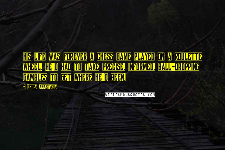 Debra Anastasia Quotes: His life was forever a chess game played on a roulette wheel. He'd had to take precise, informed, ball-dropping gambles to get where he'd been.