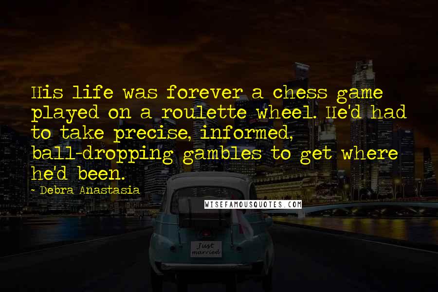 Debra Anastasia Quotes: His life was forever a chess game played on a roulette wheel. He'd had to take precise, informed, ball-dropping gambles to get where he'd been.