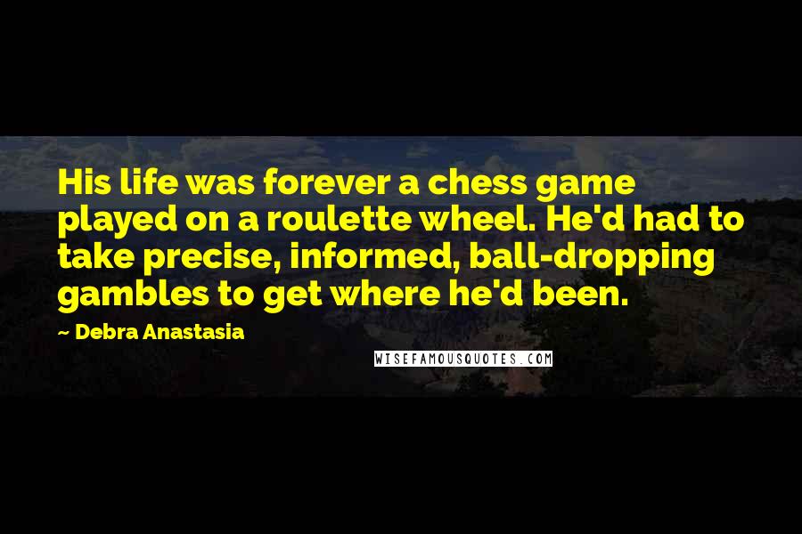 Debra Anastasia Quotes: His life was forever a chess game played on a roulette wheel. He'd had to take precise, informed, ball-dropping gambles to get where he'd been.