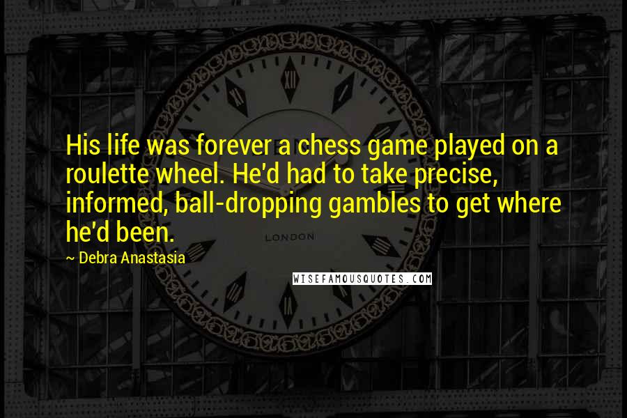 Debra Anastasia Quotes: His life was forever a chess game played on a roulette wheel. He'd had to take precise, informed, ball-dropping gambles to get where he'd been.