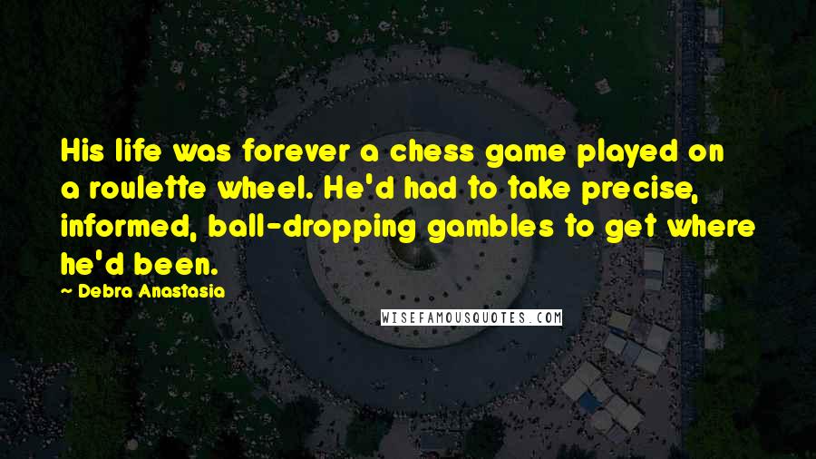 Debra Anastasia Quotes: His life was forever a chess game played on a roulette wheel. He'd had to take precise, informed, ball-dropping gambles to get where he'd been.