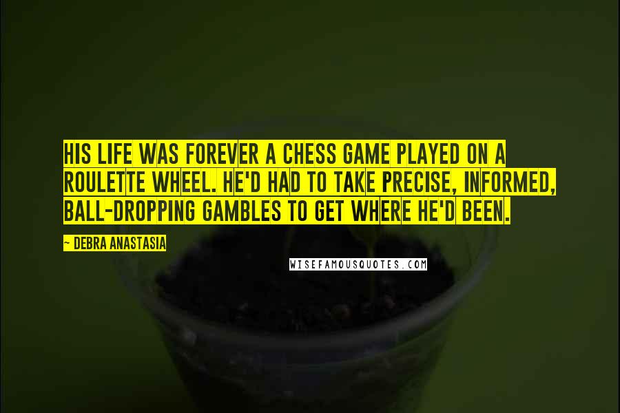 Debra Anastasia Quotes: His life was forever a chess game played on a roulette wheel. He'd had to take precise, informed, ball-dropping gambles to get where he'd been.