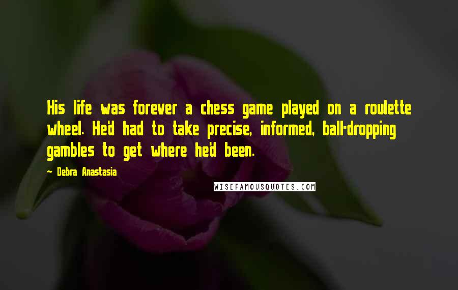 Debra Anastasia Quotes: His life was forever a chess game played on a roulette wheel. He'd had to take precise, informed, ball-dropping gambles to get where he'd been.