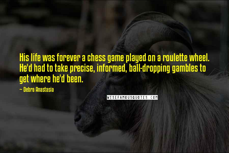 Debra Anastasia Quotes: His life was forever a chess game played on a roulette wheel. He'd had to take precise, informed, ball-dropping gambles to get where he'd been.