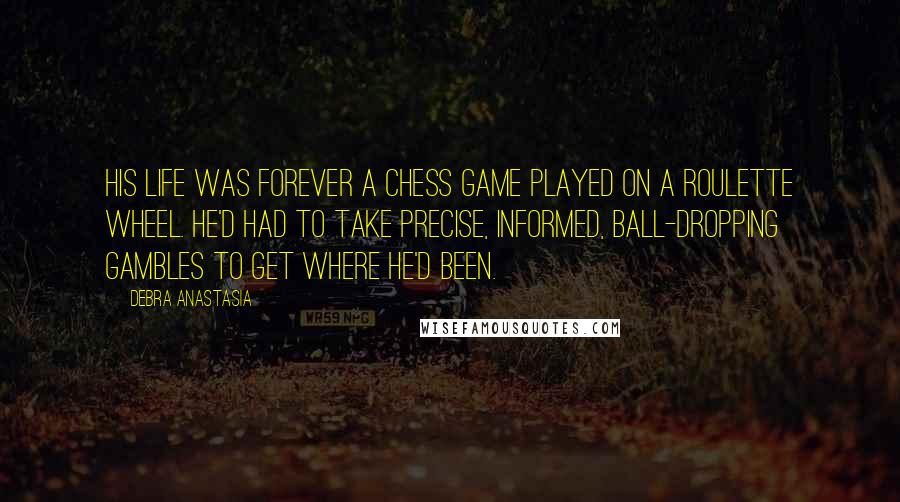 Debra Anastasia Quotes: His life was forever a chess game played on a roulette wheel. He'd had to take precise, informed, ball-dropping gambles to get where he'd been.