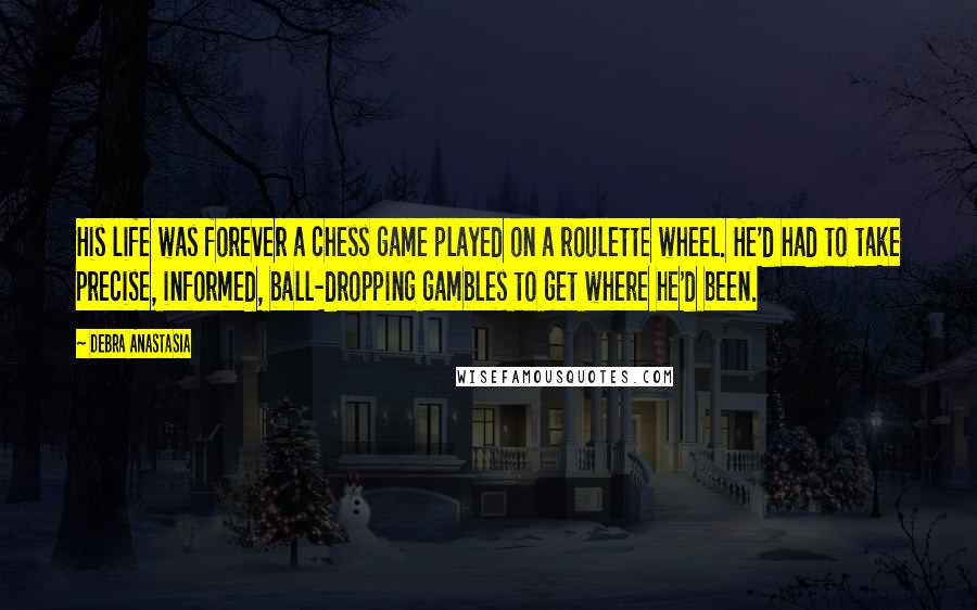 Debra Anastasia Quotes: His life was forever a chess game played on a roulette wheel. He'd had to take precise, informed, ball-dropping gambles to get where he'd been.